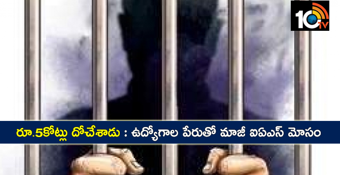 రూ.5కోట్లు దోచేశాడు : ఉద్యోగాల పేరుతో మాజీ ఐఏఎస్ మోసం రూ.5కోట్లు దోచేశాడు : ఉద్యోగాల పేరుతో మాజీ ఐఏఎస్ మోసం